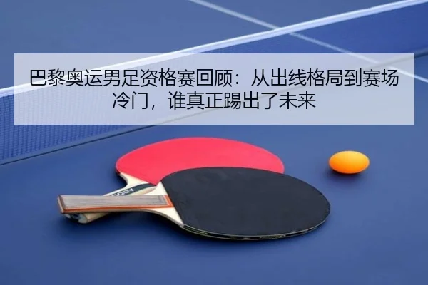 巴黎奥运男足资格赛回顾：从出线格局到赛场冷门，谁真正踢出了未来